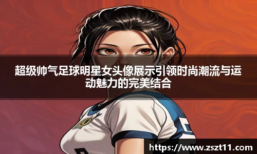 超级帅气足球明星女头像展示引领时尚潮流与运动魅力的完美结合